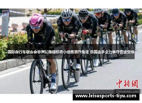 国际自行车联合会非洲公路锦标赛小组赛激烈角逐 各国选手全力争夺晋级资格