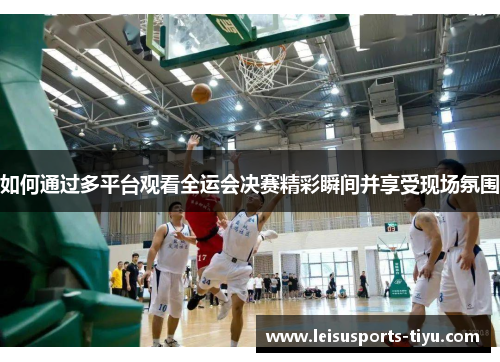 如何通过多平台观看全运会决赛精彩瞬间并享受现场氛围