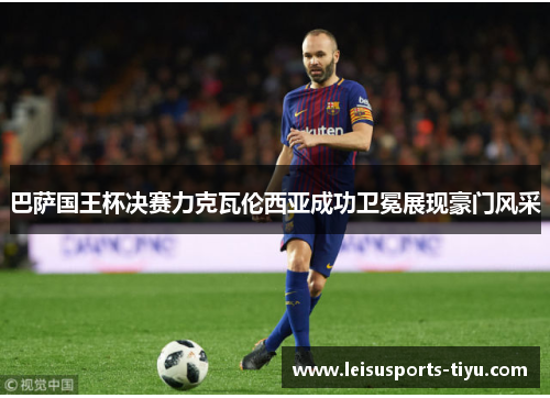 巴萨国王杯决赛力克瓦伦西亚成功卫冕展现豪门风采