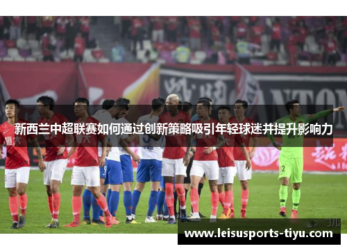 新西兰中超联赛如何通过创新策略吸引年轻球迷并提升影响力