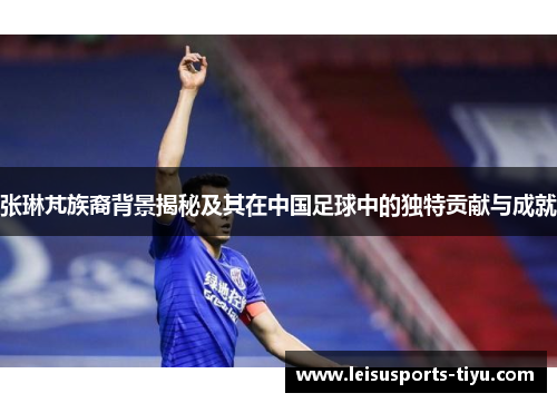 张琳芃族裔背景揭秘及其在中国足球中的独特贡献与成就