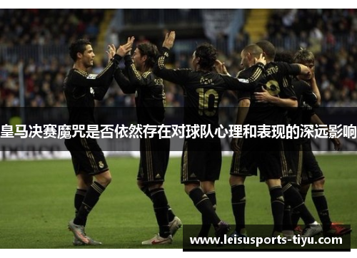 皇马决赛魔咒是否依然存在对球队心理和表现的深远影响